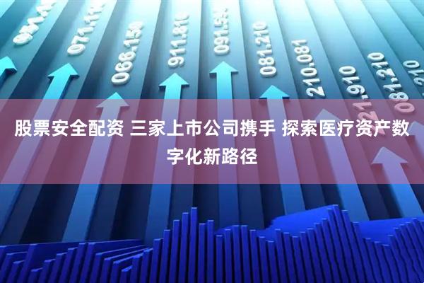 股票安全配资 三家上市公司携手 探索医疗资产数字化新路径