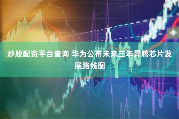 炒股配资平台查询 华为公布未来三年昇腾芯片发展路线图