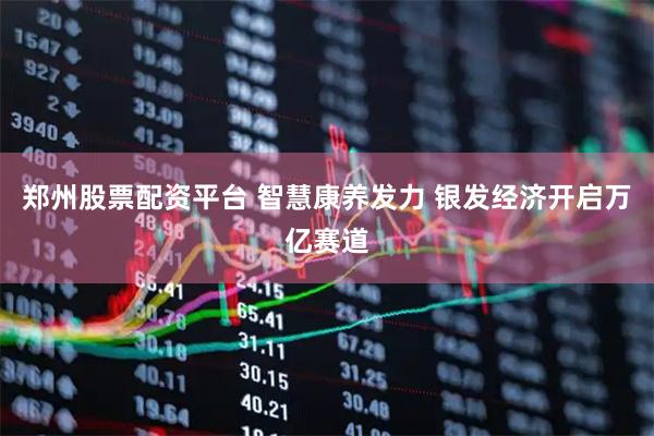 郑州股票配资平台 智慧康养发力 银发经济开启万亿赛道