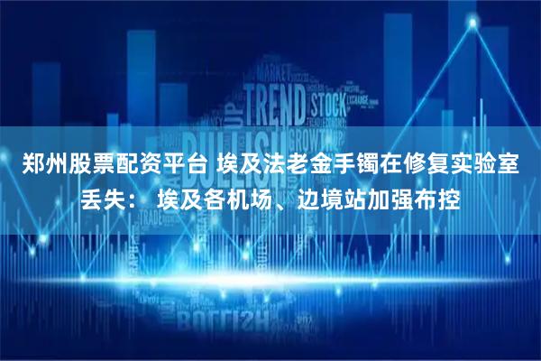 郑州股票配资平台 埃及法老金手镯在修复实验室丢失： 埃及各机场、边境站加强布控