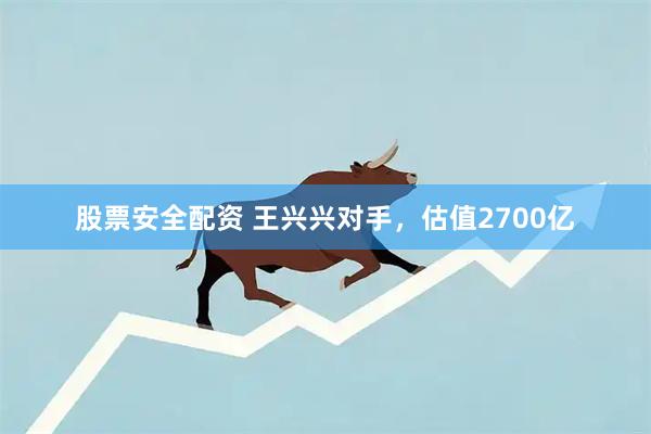 股票安全配资 王兴兴对手，估值2700亿