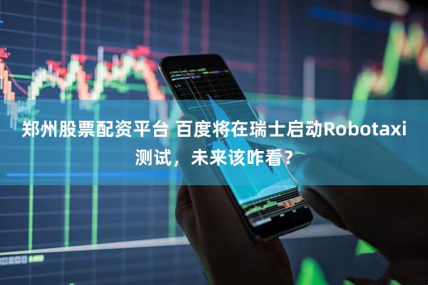郑州股票配资平台 百度将在瑞士启动Robotaxi测试，未来该咋看？