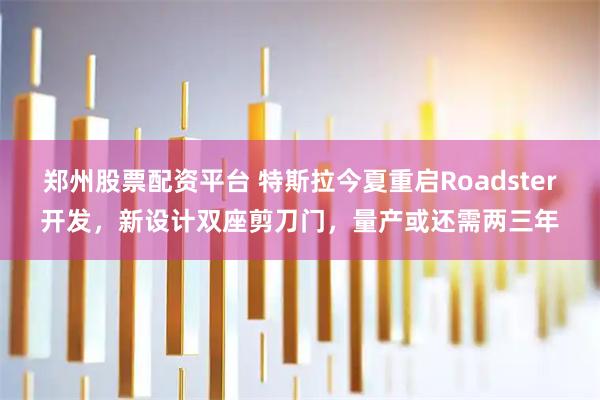 郑州股票配资平台 特斯拉今夏重启Roadster开发，新设计双座剪刀门，量产或还需两三年