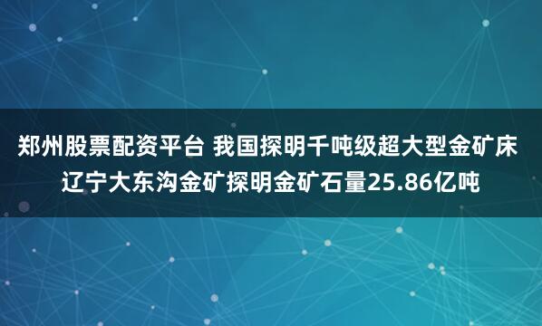 郑州股票配资平台 我国探明千吨级超大型金矿床 辽宁大东沟金矿探明金矿石量25.86亿吨