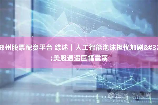 郑州股票配资平台 综述｜人工智能泡沫担忧加剧 美股遭遇巨幅震荡