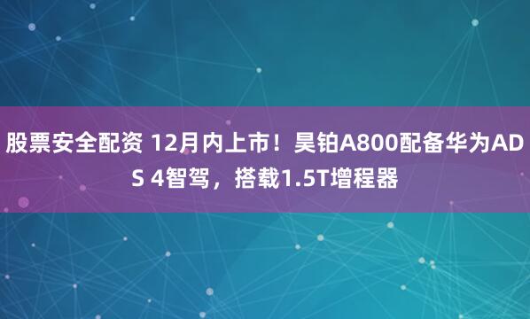 股票安全配资 12月内上市！昊铂A800配备华为ADS 4智驾，搭载1.5T增程器