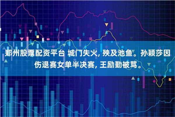 郑州股票配资平台 城门失火, 殃及池鱼。孙颖莎因伤退赛女单半决赛, 王励勤被骂。