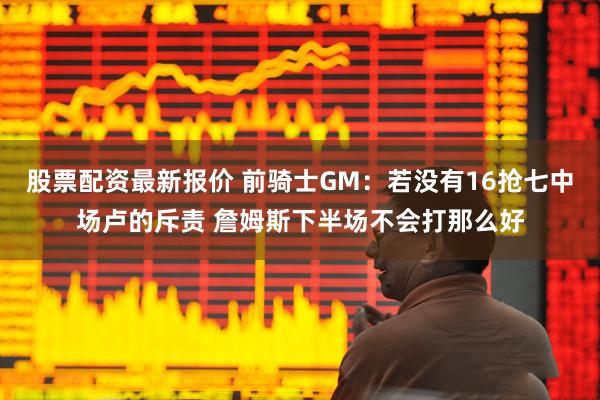 股票配资最新报价 前骑士GM：若没有16抢七中场卢的斥责 詹姆斯下半场不会打那么好