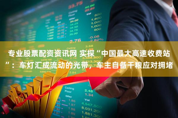 专业股票配资资讯网 实探“中国最大高速收费站”：车灯汇成流动的光带，车主自备干粮应对拥堵