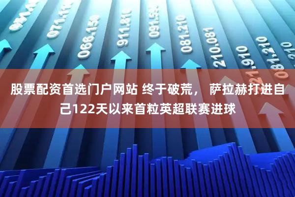股票配资首选门户网站 终于破荒， 萨拉赫打进自己122天以来首粒英超联赛进球
