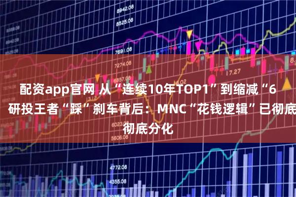 配资app官网 从“连续10年TOP1”到缩减“6%”，研投王者“踩”刹车背后：MNC“花钱逻辑”已彻底分化