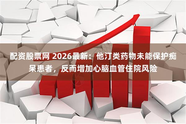 配资股票网 2026最新：他汀类药物未能保护痴呆患者，反而增加心脑血管住院风险