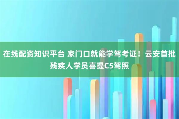 在线配资知识平台 家门口就能学驾考证！云安首批残疾人学员喜提C5驾照