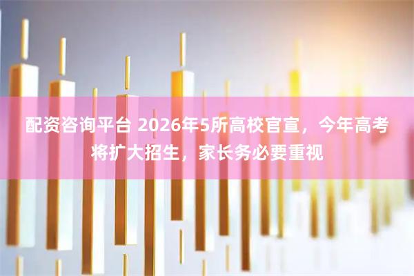 配资咨询平台 2026年5所高校官宣，今年高考将扩大招生，家长务必要重视