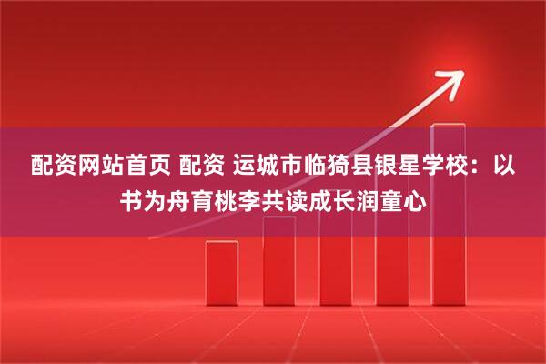 配资网站首页 配资 运城市临猗县银星学校：以书为舟育桃李共读成长润童心