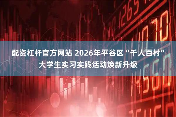 配资杠杆官方网站 2026年平谷区“千人百村”大学生实习实践活动焕新升级