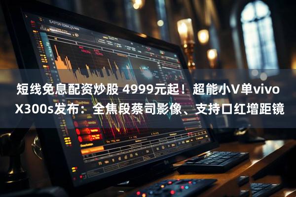 短线免息配资炒股 4999元起！超能小V单vivo X300s发布：全焦段蔡司影像、支持口红增距镜