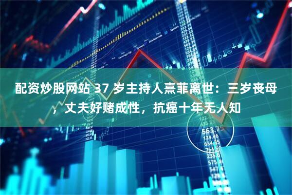 配资炒股网站 37 岁主持人熹菲离世：三岁丧母，丈夫好赌成性，抗癌十年无人知