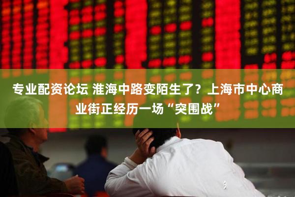 专业配资论坛 淮海中路变陌生了？上海市中心商业街正经历一场“突围战”